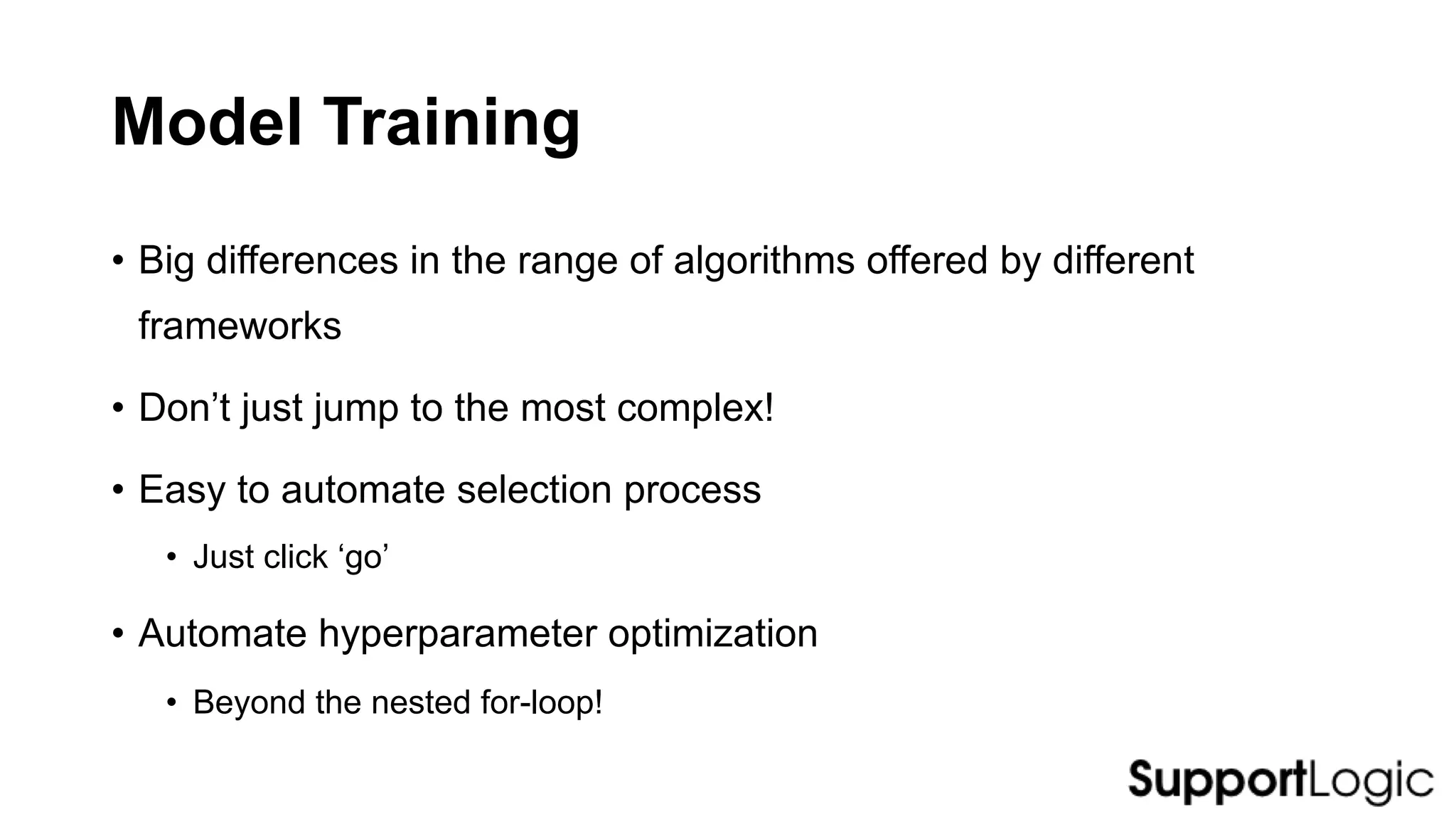 Model Training
• Big differences in the range of algorithms offered by different
frameworks
• Don’t just jump to the most complex!
• Easy to automate selection process
• Just click ‘go’
• Automate hyperparameter optimization
• Beyond the nested for-loop!
 