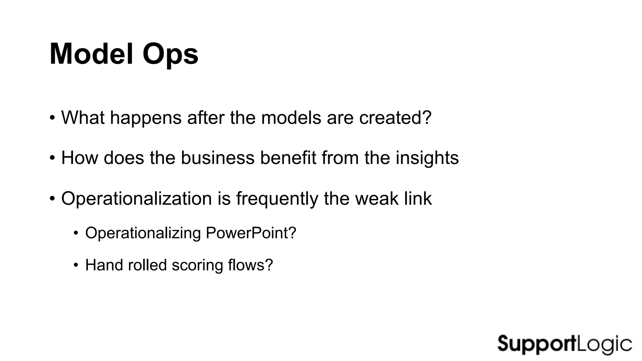Model Ops
• What happens after the models are created?
• How does the business benefit from the insights
• Operationalization is frequently the weak link
• Operationalizing PowerPoint?
• Hand rolled scoring flows?
 