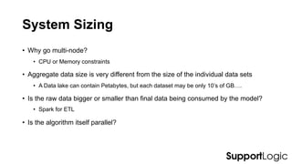 System Sizing
• Why go multi-node?
• CPU or Memory constraints
• Aggregate data size is very different from the size of the individual data sets
• A Data lake can contain Petabytes, but each dataset may be only 10’s of GB….
• Is the raw data bigger or smaller than final data being consumed by the model?
• Spark for ETL
• Is the algorithm itself parallel?
 