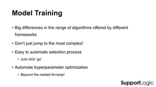 Model Training
• Big differences in the range of algorithms offered by different
frameworks
• Don’t just jump to the most complex!
• Easy to automate selection process
• Just click ‘go’
• Automate hyperparameter optimization
• Beyond the nested for-loop!
 
