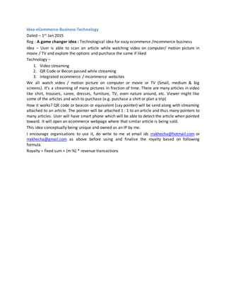 Idea-eCommerce-Business-Technology
Dated – 1st Jan 2015
Reg : A game changer idea : Technological idea for eazy ecommerce /mcommerce business
Idea – User is able to scan an article while watching video on computer/ motion picture in
movie / TV and explore the options and purchase the same if liked
Technology –
1. Video streaming
2. QR Code or Becon passed while streaming
3. Integrated ecommerce / mcommerce websites
We all watch video / motion picture on computer or movie or TV (Small, medium & big
screens). It’s a streaming of many pictures in fraction of time. There are many articles in video
like shirt, trousers, saree, dresses, furniture, TV, even nature around, etc. Viewer might like
some of the articles and wish to purchase (e.g. purchase a shirt or plan a trip)
How it works? QR code or beacon or equivalent (say pointer) will be send along with streaming
attached to an article. The pointer will be attached 1 : 1 to an article and thus many pointers to
many articles. User will have smart phone which will be able to detect the article when pointed
toward. It will open an ecommerce webpage where that similar article is being sold.
This idea conceptually being unique and owned as an IP by me.
I encourage organisations to use it, do write to me at email ids rrakhecha@hotmail.com or
rrakhecha@gmail.com as above before using and finalise the royalty based on following
formula.
Royalty = fixed sum + (m %) * revenue transactions
 