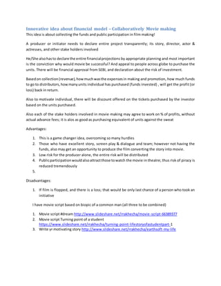 Innovative idea about financial model – Collaboratively Movie making
This idea is about collecting the funds and public participation in film making!
A producer or initiator needs to declare entire project transparently; its story, director, actor &
actresses, and other stake holders involved
He/She alsohasto declare the entire financialprojections by appropriate planning and most important
is the conviction why would movie be successful? And appeal to people across globe to purchase the
units. There will be financial approval from SEBI, and declaration about the risk of investment.
Basedon collection(revenue),howmuchwasthe expensesin making and promotion, how much funds
to go to distributors,howmanyunits individual has purchased (funds invested) , will get the profit (or
loss) back in return.
Also to motivate individual, there will be discount offered on the tickets purchased by the investor
based on the units purchased.
Also each of the stake holders involved in movie making may agree to work on % of profits, without
actual advance fees; it is alos as good as purchasing equivalent of units against the sweat
Advantages:
1. This is a game changer idea, overcoming so many hurdles
2. Those who have excellent story, screen play & dialogue and team; however not having the
funds, also may get an opportunity to produce the film converting the story into movie.
3. Low risk for the producer alone, the entire risk will be distributed
4. Publicparticipationwouldalsoattractthose towatch the movie in theatre; thus risk of piracy is
reduced tremendously
5.
Disadvantages:
1. If film is flopped, and there is a loss; that would be only last chance of a person who took an
initiative
I have movie script based on biopic of a common man (all three to be combined)
1. Movie script #dream http://www.slideshare.net/rrakhecha/movie-script-66389377
2. Movie script Turning point of a student
https://www.slideshare.net/rrakhecha/turning-point-lifestoryofastudentpart-1
3. Write yr motivating story http://www.slideshare.net/rrakhecha/earthsoft-my-life
 
