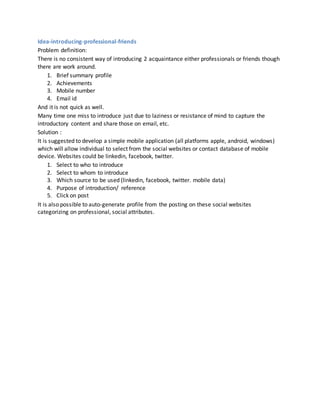 Idea-introducing-professional-friends
Problem definition:
There is no consistent way of introducing 2 acquaintance either professionals or friends though
there are work around.
1. Brief summary profile
2. Achievements
3. Mobile number
4. Email id
And it is not quick as well.
Many time one miss to introduce just due to laziness or resistance of mind to capture the
introductory content and share those on email, etc.
Solution :
It is suggested to develop a simple mobile application (all platforms apple, android, windows)
which will allow individual to select from the social websites or contact database of mobile
device. Websites could be linkedin, facebook, twitter.
1. Select to who to introduce
2. Select to whom to introduce
3. Which source to be used (linkedin, facebook, twitter. mobile data)
4. Purpose of introduction/ reference
5. Click on post
It is also possible to auto-generate profile from the posting on these social websites
categorizing on professional, social attributes.
 