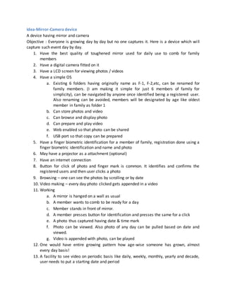 Idea-Mirror-Camera device
A device having mirror and camera
Objective : Everyone is growing day by day but no one captures it. Here is a device which will
capture such event day by day.
1. Have the best quality of toughened mirror used for daily use to comb for family
members
2. Have a digital camera fitted on it
3. Have a LCD screen for viewing photos / videos
4. Have a simple OS
a. Existing 6 folders having originally name as F-1, F-2,etc, can be renamed for
family members. (I am making it simple for just 6 members of family for
simplicity), can be navigated by anyone once identified being a registered user.
Also renaming can be avoided, members will be designated by age like oldest
member in family as folder 1
b. Can store photos and video
c. Can browse and display photo
d. Can prepare and play video
e. Web enabled so that photo can be shared
f. USB port so that copy can be prepared
5. Have a finger biometric identification for a member of family, registration done using a
finger biometric identification and name and photo
6. May have a projector as a attachment (optional)
7. Have an internet connection
8. Button for click of photo and finger mark is common. It identifies and confirms the
registered users and then user clicks a photo
9. Browsing – one can see the photos by scrolling or by date
10. Video making – every day photo clicked gets appended in a video
11. Working
a. A mirror is hanged on a wall as usual
b. A member wants to comb to be ready for a day
c. Member stands in front of mirror.
d. A member presses button for identification and presses the same for a click
e. A photo thus captured having date & time mark
f. Photo can be viewed. Also photo of any day can be pulled based on date and
viewed.
g. Video is appended with photo, can be played
12. One would have entire growing pattern how age-wise someone has grown, almost
every day basis!
13. A facility to see video on periodic basis like daily, weekly, monthly, yearly and decade,
user needs to put a starting date and period
 