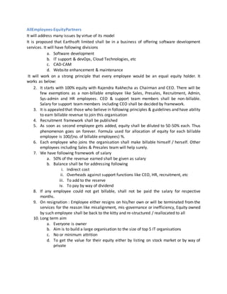 AllEmployees-EquityPartners
It will address many issues by virtue of its model
It is proposed that Earthsoft limited shall be in a business of offering software development
services. It will have following divisions
a. Software development
b. IT support & devOps, Cloud Technologies, etc
c. CAD-CAM
d. Website enhancement & maintenance
It will work on a strong principle that every employee would be an equal equity holder. It
works as below:
2. It starts with 100% equity with Rajendra Rakhecha as Chairman and CEO. There will be
few exemptions as a non-billable employee like Sales, Presales, Recruitment, Admin,
Sys-admin and HR employees. CEO & support team members shall be non-billable.
Salary for support team members including CEO shall be decided by framework.
3. It is appealed that those who believe in following principles & guidelines and have ability
to earn billable revenue to join this organisation
4. Recruitment framework shall be published
5. As soon as second employee gets added, equity shall be diluted to 50-50% each. Thus
phenomenon goes on forever. Formula used for allocation of equity for each billable
employee is 100/(no. of billable employees) %.
6. Each employee who joins the organisation shall make billable himself / herself. Other
employees including Sales & Presales team will help surely.
7. We have following framework of salary
a. 50% of the revenue earned shall be given as salary
b. Balance shall be for addressing following
i. Indirect cost
ii. Overheads against support functions like CEO, HR, recruitment, etc
iii. To add to the reserve
iv. To pay by way of dividend
8. If any employee could not get billable, shall not be paid the salary for respective
months.
9. On resignation : Employee either resigns on his/her own or will be terminated from the
services for the reason like misalignment, mis-governance or inefficiency, Equity owned
by such employee shall be back to the kitty and re-structured / reallocated to all
10. Long term aim
a. Everyone is owner
b. Aim is to build a large organisation to the size of top 5 IT organisations
c. No or minimum attrition
d. To get the value for their equity either by listing on stock market or by way of
private
 