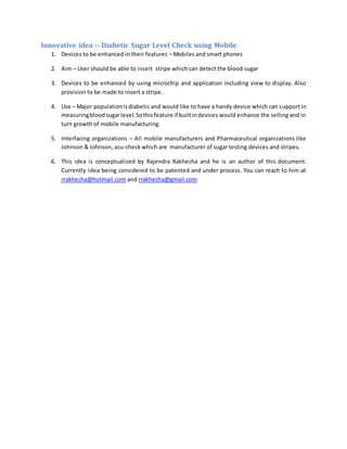 Innovative idea :- Diabetic Sugar Level Check using Mobile
1. Devices to be enhanced in their features – Mobiles and smart phones
2. Aim – User should be able to insert stripe which can detect the blood sugar
3. Devices to be enhanced by using microchip and application including view to display. Also
provision to be made to insert a stripe.
4. Use – Major populationisdiabetic and would like to have a handy device which can support in
measuringbloodsugarlevel.Sothisfeature if builtindevices would enhance the selling and in
turn growth of mobile manufacturing.
5. Interfacing organizations – All mobile manufacturers and Pharmaceutical organizations like
Johnson & Johnson, acu-check which are manufacturer of sugar testing devices and stripes.
6. This idea is conceptualized by Rajendra Rakhecha and he is an author of this document.
Currently idea being considered to be patented and under process. You can reach to him at
rrakhecha@hotmail.com and rrakhecha@gmail.com
 