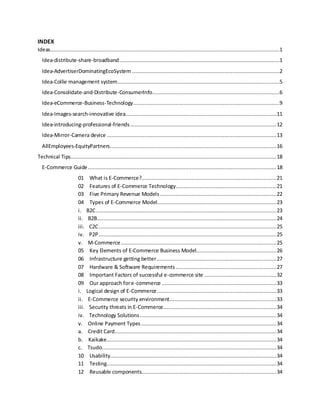INDEX
Ideas..................................................................................................................................................1
Idea-distribute-share-broadband......................................................................................................1
Idea-AdvertiserDominatingEcoSystem ..............................................................................................2
Idea-Collie management system.......................................................................................................5
Idea-Consolidate-and-Distribute-ConsumerInfo.................................................................................6
Idea-eCommerce-Business-Technology.............................................................................................9
Idea-Images-search-innovative idea................................................................................................11
Idea-introducing-professional-friends.............................................................................................12
Idea-Mirror-Camera device ............................................................................................................13
AllEmployees-EquityPartners..........................................................................................................16
Technical Tips...................................................................................................................................18
E-Commerce Guide........................................................................................................................18
01 What is E-Commerce?......................................................................................21
02 Features of E-Commerce Technology................................................................21
03 Five Primary Revenue Models ..........................................................................22
04 Types of E-Commerce Model............................................................................23
i. B2C...................................................................................................................23
ii. B2B..................................................................................................................24
iii. C2C.................................................................................................................25
iv. P2P .................................................................................................................25
v. M-Commerce...................................................................................................25
05 Key Elements of E-Commerce Business Model...................................................26
06 Infrastructure getting better............................................................................27
07 Hardware & Software Requirements ................................................................27
08 Important Factors of successful e-commerce site ..............................................32
09 Our approach fore-commerce .........................................................................33
i. Logical design of E-Commerce............................................................................33
ii. E-Commerce security environment....................................................................33
iii. Security threats in E-Commerce........................................................................34
iv. Technology Solutions.......................................................................................34
v. Online Payment Types ......................................................................................34
a. Credit Card.......................................................................................................34
b. Kaikake............................................................................................................34
c. Tsudo...............................................................................................................34
10 Usability..........................................................................................................34
11 Testing............................................................................................................34
12 Reusable components......................................................................................34
 