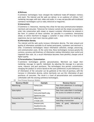 4) Richness
E-commerce technologies have changed the traditional trade-off between richness
and reach. The Internet and the web can deliver, to an audience of millions ‘rich‘
marketing messages with text, video and audio, in a way not possible with traditional
commerce technologies such as radio, television or magazines.
5) Interactivity
E-Commerce is interactive, meaning they allow for two way communication between
merchant and consumer. Television for instance cannot ask the viewer any questions,
enter into conversation with viewer or request customer information be entered in
the form. In contrast all these activities are possible in e-commerce. Interactivity
allows an online merchant to engage a customer in ways similar to a face-to-face
experience, but on much more massive, global scale.
6) Information Density
The internet and the web vastly increase information density. The total amount and
quality of information available to all market participants, customers and merchant is
alike. E-Commerce technologies reduce information collection, storage, processing,
and communication costs. At the same time, these technologies increase greatly the
currency, accuracy and timeliness of information making information more useful and
important than ever. As a result information becomes more plentiful, cheaper and of
higher quality.
7) Personalization / Customization
E-commerce technologies permits personalization, Merchant can target their
marketing message to specific individuals by adjusting the message to a persons
name, interests and past purchases. The technologies also permits customization,
changing the product or service based on the users preferences or prior behaviour. Lot
of information of the consumer can be gathered at the time of purchase, with the
increase in information density, online merchants can use this information of past
purchases of consumer. The result is a level of personalization and customization
unthinkable with the existing commerce technologies.
03 Five Primary Revenue Models
Revenue Model Example Revenue Source
Advertising Yahoo.com. Fees from advertisers in exchange
for advertisements
Subscription WSJ.com,
Consumerreports.prg,
Sportsline.com.
Fees from subscribers in exchange
for access to content or services
Transaction Fee eBay.com,
e-trade.com.
Fees (commission) for enabling or
executing a transaction
Sales Amazon.com,
Doubleclick.net,
Salesforce.com.
Sales of good, information or
services.
 