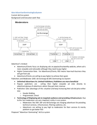 Idea-AdvertiserDominatingEcoSystem
Current Ad Eco system
Background and Execution work flow
Advertiser’s mindset
 Advertisers/Clients focus on displaying ads on popular/trustworthy website, where ad is
more viewable and noticeable although they need to pay higher
 Higher Conversation Rate: For Advertisers/Clients; ROI means how much business they
will get from ads
 Advertisers/Clients are willing to pay higher to achieve their goals
Publishers and Moderator (DSP, Ad Exchange & SSP) Dominating Eco System
 Unlimited Advertisers Vs. Limited Publishers, Publishers are more beneficial
 Popular publishers are selling their higher viewable ad slots directly to
advertisers/group of advertisers where they get more revenue
 Publishers take advantage of this situation and keep increasing their ad slot price either
way
o Header Bidding
o Programmatic Direct
 Technology of Displaying ads to targeted audience and providing infrastructure: Due
to this fact moderators are very important entity in eco system
o Moderators like DSP, SSP and Ad Exchange are charging advertisers for providing
technical services, infrastructure, filtering audience, etc.
o Advertisers are willing to pay high to moderators for their services & mainly
platform to get better ROI
Proposed “Advertiser Dominating” Ad Eco system
 