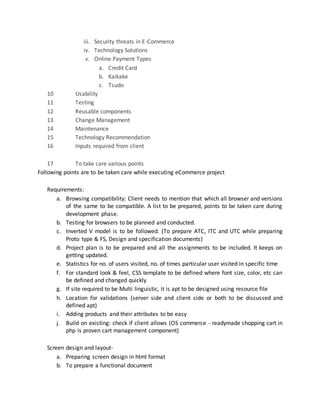iii. Security threats in E-Commerce
iv. Technology Solutions
v. Online Payment Types
a. Credit Card
b. Kaikake
c. Tsudo
10 Usability
11 Testing
12 Reusable components
13 Change Management
14 Maintenance
15 Technology Recommendation
16 Inputs required from client
17 To take care various points
Following points are to be taken care while executing eCommerce project
Requirements:
a. Browsing compatibility: Client needs to mention that which all browser and versions
of the same to be compatible. A list to be prepared, points to be taken care during
development phase.
b. Testing for browsers to be planned and conducted.
c. Inverted V model is to be followed. (To prepare ATC, ITC and UTC while preparing
Proto type & FS, Design and specification documents)
d. Project plan is to be prepared and all the assignments to be included. It keeps on
getting updated.
e. Statistics for no. of users visited, no. of times particular user visited in specific time
f. For standard look & feel, CSS template to be defined where font size, color, etc can
be defined and changed quickly
g. If site required to be Multi linguistic, it is apt to be designed using resource file
h. Location for validations (server side and client side or both to be discussed and
defined apt)
i. Adding products and their attributes to be easy
j. Build on existing: check if client allows (OS commerce - readymade shopping cart in
php is proven cart management component)
Screen design and layout-
a. Preparing screen design in html format
b. To prepare a functional document
 