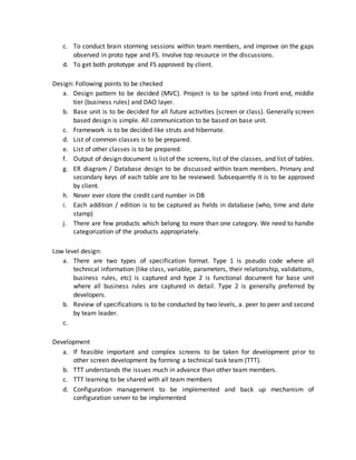 c. To conduct brain storming sessions within team members, and improve on the gaps
observed in proto type and FS. Involve top resource in the discussions.
d. To get both prototype and FS approved by client.
Design: Following points to be checked
a. Design pattern to be decided (MVC). Project is to be spited into Front end, middle
tier (business rules) and DAO layer.
b. Base unit is to be decided for all future activities (screen or class). Generally screen
based design is simple. All communication to be based on base unit.
c. Framework is to be decided like struts and hibernate.
d. List of common classes is to be prepared.
e. List of other classes is to be prepared.
f. Output of design document is list of the screens, list of the classes, and list of tables.
g. ER diagram / Database design to be discussed within team members. Primary and
secondary keys of each table are to be reviewed. Subsequently it is to be approved
by client.
h. Never ever store the credit card number in DB
i. Each addition / edition is to be captured as fields in database (who, time and date
stamp)
j. There are few products which belong to more than one category. We need to handle
categorization of the products appropriately.
Low level design:
a. There are two types of specification format. Type 1 is pseudo code where all
technical information (like class, variable, parameters, their relationship, validations,
business rules, etc) is captured and type 2 is functional document for base unit
where all business rules are captured in detail. Type 2 is generally preferred by
developers.
b. Review of specifications is to be conducted by two levels, a. peer to peer and second
by team leader.
c.
Development
a. If feasible important and complex screens to be taken for development prior to
other screen development by forming a technical task team (TTT).
b. TTT understands the issues much in advance than other team members.
c. TTT learning to be shared with all team members
d. Configuration management to be implemented and back up mechanism of
configuration server to be implemented
 