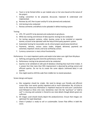 e. Team is to be formed either as per module wise or tier wise based on the nature of
the project.
f. Coding convention to be prepared, discussed, improved & understood and
implemented.
g. Reviews by self, Peer to peer and by PL to be planned and conducted.
h. Unit testing to be conducted
i. Review comments and defects to be uploaded in defect tracking system
Testing:
a. UTC, ITC and ATC to be planned and conducted at apt phases.
b. White box testing and retrieval of data (queries testing) to be conducted
c. For testing payment systems, either dummy server to be installed or separate
dummy account to be operated with the help of third party payment system.
d. Automated testing for reasonable size & critical project would prove beneficial.
e. Payments, delivery, various status (order, shipped, delivered, payment) are
extremely important checks and to be verified by seniors.
f. Currency conversion is most critical functionality
Performance: It is most important points and needs to be taken care right from RA phase
a. Defining and agreeing with client the performance criteria
b. Performance testing to be planned and to be conducted
c. Queries to be validated on edit-pad of database checking how much time it takes. It
is proven fact that more than 95% improvement is observed by writing correct and
efficient queries. Do nor try to create the same objects (retrieved data) in sub
queries.
d. One might need to shift the code from middle tier to stored procedure.
Screen design and layout-
a. Site navigation should be simple. We need to design user friendly and efficient
screen flow. User wants quickly important and as much information. No. of clicks to
reach to the necessary information is important measure for end users’ satisfaction
(and followed as three click rule). Sometimes main link like “purchase” or “add to
cart” is missing and customer is forced to see more details though details given are
sufficient.
b. All images used should clearly depict the product/service. Ensure that images are
optimized for rapid download.
c. Check if product is ready to sell or customizable. Screen flow differs in both the
cases.
 