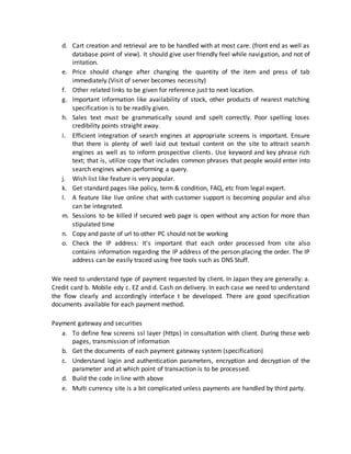 d. Cart creation and retrieval are to be handled with at most care. (front end as well as
database point of view). It should give user friendly feel while navigation, and not of
irritation.
e. Price should change after changing the quantity of the item and press of tab
immediately.(Visit of server becomes necessity)
f. Other related links to be given for reference just to next location.
g. Important information like availability of stock, other products of nearest matching
specification is to be readily given.
h. Sales text must be grammatically sound and spelt correctly. Poor spelling loses
credibility points straight away.
i. Efficient integration of search engines at appropriate screens is important. Ensure
that there is plenty of well laid out textual content on the site to attract search
engines as well as to inform prospective clients. Use keyword and key phrase rich
text; that is, utilize copy that includes common phrases that people would enter into
search engines when performing a query.
j. Wish list like feature is very popular.
k. Get standard pages like policy, term & condition, FAQ, etc from legal expert.
l. A feature like live online chat with customer support is becoming popular and also
can be integrated.
m. Sessions to be killed if secured web page is open without any action for more than
stipulated time
n. Copy and paste of url to other PC should not be working
o. Check the IP address: It's important that each order processed from site also
contains information regarding the IP address of the person placing the order. The IP
address can be easily traced using free tools such as DNS Stuff.
We need to understand type of payment requested by client. In Japan they are generally: a.
Credit card b. Mobile edy c. EZ and d. Cash on delivery. In each case we need to understand
the flow clearly and accordingly interface t be developed. There are good specification
documents available for each payment method.
Payment gateway and securities
a. To define few screens ssl layer (https) in consultation with client. During these web
pages, transmission of information
b. Get the documents of each payment gateway system (specification)
c. Understand login and authentication parameters, encryption and decryption of the
parameter and at which point of transaction is to be processed.
d. Build the code in line with above
e. Multi currency site is a bit complicated unless payments are handled by third party.
 