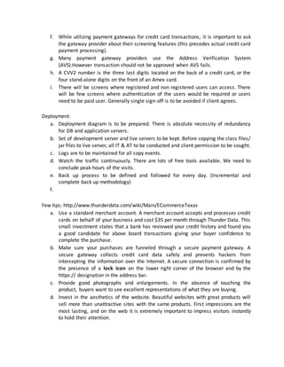 f. While utilizing payment gateways for credit card transactions, it is important to ask
the gateway provider about their screening features (this precedes actual credit card
payment processing).
g. Many payment gateway providers use the Address Verification System
(AVS).However transaction should not be approved when AVS fails.
h. A CVV2 number is the three last digits located on the back of a credit card, or the
four stand-alone digits on the front of an Amex card.
i. There will be screens where registered and non registered users can access. There
will be few screens where authentication of the users would be required or users
need to be paid user. Generally single sign-off is to be avoided if client agrees.
Deployment:
a. Deployment diagram is to be prepared. There is absolute necessity of redundancy
for DB and application servers.
b. Set of development server and live servers to be kept. Before copying the class files/
jar files to live server, all IT & AT to be conducted and client permission to be sought.
c. Logs are to be maintained for all copy events.
d. Watch the traffic continuously. There are lots of free tools available. We need to
conclude peak hours of the visits.
e. Back up process to be defined and followed for every day. (Incremental and
complete back up methodology)
f.
Few tips: http://www.thunderdata.com/wiki/Main/ECommerceTexas
a. Use a standard merchant account. A merchant account accepts and processes credit
cards on behalf of your business and cost $35 per month through Thunder Data. This
small investment states that a bank has reviewed your credit history and found you
a good candidate for above board transactions giving your buyer confidence to
complete the purchase.
b. Make sure your purchases are funneled through a secure payment gateway. A
secure gateway collects credit card data safely and prevents hackers from
intercepting the information over the Internet. A secure connection is confirmed by
the presence of a lock icon on the lower right corner of the browser and by the
https:// designation in the address bar.
c. Provide good photographs and enlargements. In the absence of touching the
product, buyers want to see excellent representations of what they are buying.
d. Invest in the aesthetics of the website. Beautiful websites with great products will
sell more than unattractive sites with the same products. First impressions are the
most lasting, and on the web it is extremely important to impress visitors instantly
to hold their attention.
 