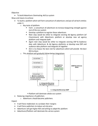 Objective
 To build Advertisers Dominating Ad Eco system
Ways and means to achieve
 To build a platform which will form consortium of advertisers and put all ad tech entities
under it
o Key tasks of platform
 Form a consortium of advertisers to increase bargaining strength against
rest of the eco system
 Develop a platform to register those advertisers
 Next step would be either to integrate existing Ad Agency platform (of
Clearstream) with Advertisers platform or develop new ad agency
platform and integrate both
 Again next step would be either to integrate existing DSP & Audience
data with Advertisers & Ad Agency platforms or develop new DSP and
audience data platform and integrate all together
 Aim is to choose the best slot for advertisers which will provide the best
ROI to them
o This platform will gradually follow below integrations
 Platform will dominate whole eco system
 Reducing importance of publishers
o Advertisers should become publishers
Impact
 It will force moderators to cut down their margins
 It will force publishers to reduce ad slot price
 Advertisers will get higher ROI and willing to adopt this platform
 Advertisers/Platform will dominate the ad eco system
 