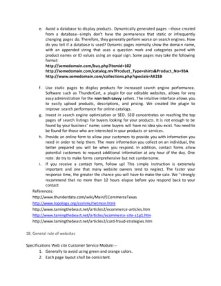 e. Avoid a database to display products. Dynamically generated pages --those created
from a database--simply don't have the permanence that static or infrequently
changing pages do. Therefore, they generally perform worse on search engines. How
do you tell if a database is used? Dynamic pages normally show the domain name,
with an appended string that uses a question mark and categories paired with
product names or ID values using an equal sign. Some pages may take the following
format:
http://somedomain.com/buy.php?itemid=102
http://somedomain.com/catalog.mv?Product_Type=shirts&Product_No=93A
http://www.somedomain.com/collections.php?specials=AK21B
f. Use static pages to display products for increased search engine performance.
Software such as ThunderCart, a plugin for our editable websites, allows for very
easy administration for the non tech savvy sellers. The intuitive interface allows you
to easily upload products, descriptions, and pricing. We created the plugin to
improve search performance for online catalogs.
g. Invest in search engine optimization or SEO. SEO concentrates on reaching the top
pages of search listings for buyers looking for your products. It is not enough to be
found by your business' name; some buyers will have no idea you exist. You need to
be found for those who are interested in your products or services.
h. Provide an online form to allow your customers to provide you with information you
need in order to help them. The more information you collect on an individual, the
better prepared you will be when you respond. In addition, contact forms allow
potential customers to request additional information at any hour of the day. One
note: do try to make forms comprehensive but not cumbersome.
i. If you receive a contact form, follow up! This simple instruction is extremely
important and one that many website owners tend to neglect. The faster your
response time, the greater the chance you will have to make the sale. We ''strongly
recommend that no more than 12 hours elapse before you respond back to your
contact
References:
http://www.thunderdata.com/wiki/Main/ECommerceTexas
http://www.topology.org/comms/netmon.html
http://www.tamingthebeast.net/articles2/ecommerce-articles.htm
http://www.tamingthebeast.net/articles/ecommerce-site-s1p1.htm
http://www.tamingthebeast.net/articles2/card-fraud-strategies.htm
18. General rule of websites
Specifications Web site Customer Service Module:--
1. Generally to avoid using green and orange colors.
2. Each page layout shall be consistent.
 