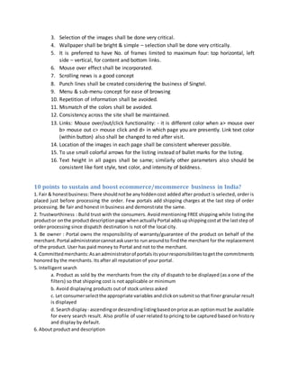 3. Selection of the images shall be done very critical.
4. Wallpaper shall be bright & simple – selection shall be done very critically.
5. It is preferred to have No. of frames limited to maximum four: top horizontal, left
side – vertical, for content and bottom links.
6. Mouse over effect shall be incorporated.
7. Scrolling news is a good concept
8. Punch lines shall be created considering the business of Singtel.
9. Menu & sub-menu concept for ease of browsing
10. Repetition of information shall be avoided.
11. Mismatch of the colors shall be avoided.
12. Consistency across the site shall be maintained.
13. Links: Mouse over/out/click functionality: - it is different color when a> mouse over
b> mouse out c> mouse click and d> in which page you are presently. Link text color
(within button) also shall be changed to red after visit.
14. Location of the images in each page shall be consistent wherever possible.
15. To use small colorful arrows for the listing instead of bullet marks for the listing.
16. Text height in all pages shall be same; similarly other parameters also should be
consistent like font style, text color, and intensity of boldness.
10 points to sustain and boost ecommerce/mcommerce business in India?
1. Fair & honestbusiness:There shouldnotbe anyhiddencost added after product is selected, order is
placed just before processing the order. Few portals add shipping charges at the last step of order
processing. Be fair and honest in business and demonstrate the same.
2. Trustworthiness : Build trust with the consumers. Avoid mentioning FREE shipping while listing the
productor onthe productdescriptionpage whenactuallyPortal addsupshippingcostat the laststep of
order processing since dispatch destination is not of the local city.
3. Be owner : Portal owns the responsibility of warranty/guarantee of the product on behalf of the
merchant.Portal administratorcannotaskuserto run aroundto findthe merchant for the replacement
of the product. User has paid money to Portal and not to the merchant.
4. Committedmerchants:Asanadministratorof portalsitsyourresponsibilitiestogetthe commitments
honored by the merchants. Its after all reputation of your portal.
5. Intelligent search
a. Product as sold by the merchants from the city of dispatch to be displayed (as a one of the
filters) so that shipping cost is not applicable or minimum
b. Avoid displaying products out of stock unless asked
c. Let consumerselectthe appropriate variables andclickonsubmitso that finer granular result
is displayed
d. Searchdisplay - ascendingordescendinglistingbasedonprice asan optionmust be available
for every search result. Also profile of user related to pricing to be captured based on history
and display by default.
6. About product and description
 