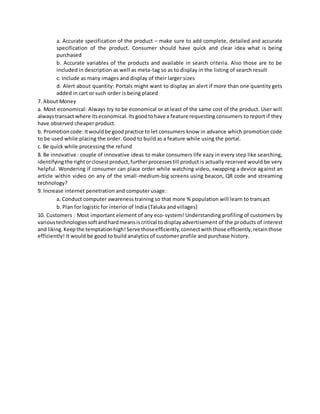 a. Accurate specification of the product – make sure to add complete, detailed and accurate
specification of the product. Consumer should have quick and clear idea what is being
purchased
b. Accurate variables of the products and available in search criteria. Also those are to be
included in description as well as meta-tag so as to display in the listing of search result
c. Include as many images and display of their larger sizes
d. Alert about quantity: Portals might want to display an alert if more than one quantity gets
added in cart or such order is being placed
7. About Money
a. Most economical: Always try to be economical or at least of the same cost of the product. User will
alwaystransact where itseconomical.Itsgoodtohave a feature requesting consumers to report if they
have observed cheaper product.
b. Promotioncode:Itwouldbe goodpractice to let consumers know in advance which promotion code
to be used while placing the order. Good to build as a feature while using the portal.
c. Be quick while processing the refund
8. Be innovative : couple of innovative ideas to make consumers life eazy in every step like searching,
identifyingthe rightorclosestproduct,furtherprocessestill product is actually received would be very
helpful. Wondering if consumer can place order while watching video, swapping a device against an
article within video on any of the small-medium-big screens using beacon, QR code and streaming
technology?
9. Increase internet penetration and computer usage:
a. Conduct computer awareness training so that more % population will learn to transact
b. Plan for logistic for interior of India (Taluka and villages)
10. Customers : Most important element of any eco-system! Understanding profiling of customers by
varioustechnologiessoftandhardmeansiscritical to displayadvertisement of the products of interest
and liking.Keepthe temptationhigh!Serve thoseefficiently,connectwiththose efficiently,retainthose
efficiently! It would be good to build analytics of customer profile and purchase history.
 