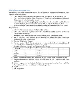 Idea-Collie management system
Background : It is observed that passengers face difficulties in finding collie for carrying their
luggage at Railway station.
- There is worry if collie would be available so that luggage can be carried hassle free
- There is always negotiation about the charges. (Though railway has a guidelines about
the charges, no collie follows the same)
- From and to points of carrying luggage most of the time do not match e.g. till platform
or inside the bogie, or just outside the station or to be kept inside the auto / taxi
- No. of transactions for each collie would differ, and might not be equal business for all
Requirements:
1. Enter the PNR number; capture the from and to points
2. Ask if collie service for any other station than from & to needed; If yes, then text field to
capture the station name
3. Number of small, medium and large luggage (define small, medium and large)
4. Specify start point (from platform or from within bogie); specify end point (till outside
the station or inside the auto/taxi)
5. Charges – Display the charges
6. Payment system – Cash after service or pay in advance (or include in ticket (phase 2
while to integrate with IRCTC next generation system)
7. Based on number of luggage , manage number of collie(s)
Collies  1 2 3 4
Small 4 >4 till 8
Medium 3 >3 till 6
Large 2 >2 till 4
8. System to choose available collie depending on load; display name and token number
9. Feedback about collie; selection criteria of collie based on load , availability and good
feedback
10. Admin – registration, available shift, leave management, alternative if not available;
Show station-wise load on collies, enter the costing system
11. Reports
12. SMS integration
 