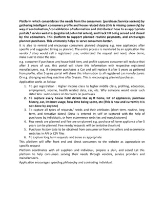 Platform which consolidates the needs from the consumers (purchaser/service seekers) by
gathering intelligent consumers profile and house related data (this is missing currently) by
way of centralisation / consolidation of information and distributes those to as appropriate
portals / service websites (registered potential sellers), and track till being served and closed
by the consumers. This platform to support planned routine payments, and encourages
planned purchases. This ultimately helps to serve consumers better.
It is also to remind and encourage consumers planned shopping e.g. new appliances after
specific and suggested timing as planned. The entire process is monitored by an application like
vendor / shop would call a registered user, understand the request and need, show demo,
make sure to close the deal.
e.g. consumer if purchases any house hold item, and profile captures consumer will replace that
after 3 years of use, this portal will share this information with respective registered
manufacturers. e.g. If consumer purchases a Car and will replace it after 5 years as gathered
from profile, after 5 years portal will share this information to all registered car manufacturers
Or e.g. changing washing machine after 5 years. This is encouraging planned purchases.
Application works as follow:
1. To get registration : Higher income class to higher middle class, profiling, education,
employment, income, health related data, car, etc. Why someone would enter such
data? Ans : auto-service or discounts on purchases
2. To capture every house hold details like sq ft home, list of appliances, purchase
history, car, internet usage, how time being spent, etc (This is new and currently it is
not done by anyone)
3. To capture all types of requests/ needs and their attributes (short term, routine, long
term, and tentative dates) (Data is entered by self or captured with the help of
purchases by individuals, or from ecommerce websites and manufacturers)
4. Few needs are planned and few are un-planned e.g. purchase of home appliance after 5
years can be planned. Few needs/ requests will be tentative (tourism)
5. Purchase history data to be obtained from consumer or from the sellers and ecommerce
websites in API or CSV files
6. To capture long term requests and serve as appropriate
This platform will offer front end and direct consumers to the website as appropriate on
specific request
Platform coordinates with all suppliers and individual, prepare a plan, and serve! Let this
platform to help consumers serving their needs through vendors, service providers and
manufacturers.
Application encourages spending philosophy and comforting individual.
 