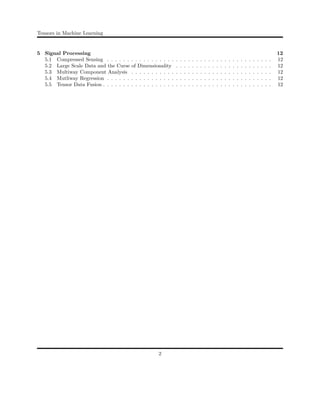 Tensors in Machine Learning
5 Signal Processing 12
5.1 Compressed Sensing . . . . . . . . . . . . . . . . . . . . . . . . . . . . . . . . . . . . . . . . . 12
5.2 Large Scale Data and the Curse of Dimensionality . . . . . . . . . . . . . . . . . . . . . . . . 12
5.3 Multiway Component Analysis . . . . . . . . . . . . . . . . . . . . . . . . . . . . . . . . . . . 12
5.4 Mutliway Regression . . . . . . . . . . . . . . . . . . . . . . . . . . . . . . . . . . . . . . . . . 12
5.5 Tensor Data Fusion . . . . . . . . . . . . . . . . . . . . . . . . . . . . . . . . . . . . . . . . . . 12
2
 