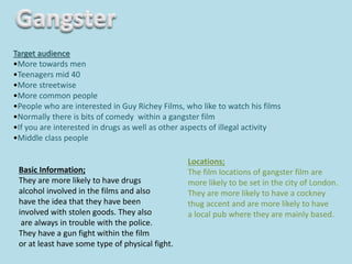 Target audience
•More towards men
•Teenagers mid 40
•More streetwise
•More common people
•People who are interested in Guy Richey Films, who like to watch his films
•Normally there is bits of comedy within a gangster film
•If you are interested in drugs as well as other aspects of illegal activity
•Middle class people
Locations;
The film locations of gangster film are
more likely to be set in the city of London.
They are more likely to have a cockney
thug accent and are more likely to have
a local pub where they are mainly based.
Basic Information;
They are more likely to have drugs
alcohol involved in the films and also
have the idea that they have been
involved with stolen goods. They also
are always in trouble with the police.
They have a gun fight within the film
or at least have some type of physical fight.
 