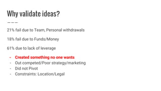 Why validate ideas?
21% fail due to Team, Personal withdrawals
18% fail due to Funds/Money
61% due to lack of leverage
- Created something no one wants
- Out competed/Poor strategy/marketing
- Did not Pivot
- Constraints: Location/Legal
 