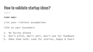 How to validate startup ideas?
Lean way:
List your riskiest assumptions
Talk to your Customers
1. No Survey please
2. Don’t pitch, don’t sell, don’t ask for feedback
3. Make them talk: Look for stories, hopes & fears
 