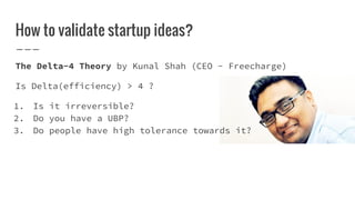 How to validate startup ideas?
The Delta-4 Theory by Kunal Shah (CEO - Freecharge)
Is Delta(efficiency) > 4 ?
1. Is it irreversible?
2. Do you have a UBP?
3. Do people have high tolerance towards it?
 