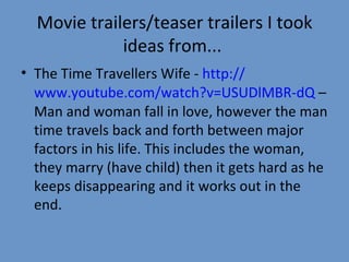 Movie trailers/teaser trailers I took ideas from...  The Time Travellers Wife -  http:// www.youtube.com/watch?v = USUDlMBR-dQ  – Man and woman fall in love, however the man time travels back and forth between major factors in his life. This includes the woman, they marry (have child) then it gets hard as he keeps disappearing and it works out in the end. 