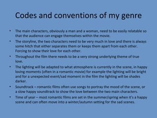 Codes and conventions of my genre The main characters, obviously a man and a woman, need to be easily relatable so that the audience can engage themselves within the movie. The storyline, the two characters need to be very much in love and there is always some hitch that either separates them or keeps them apart from each other. Forcing to show their love for each other.  Throughout the film there needs to be a very strong underlying theme of true love. The lighting will be adapted to what atmosphere is currently in the scene, in happy loving moments (often in a romantic movie) for example the lighting will be bright and for a unexpected event/sad moment in the film the lighting will be shades darker. Soundtrack – romantic films often use songs to portray the mood of the scene, or a slow happy soundtrack to show the love between the two main characters. Time of year – most romantic films are set in the summer/spring when it’s a happy scene and can often move into a winter/autumn setting for the sad scenes. 