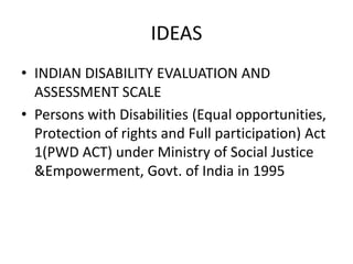 IDEAS
• INDIAN DISABILITY EVALUATION AND
ASSESSMENT SCALE
• Persons with Disabilities (Equal opportunities,
Protection of rights and Full participation) Act
1(PWD ACT) under Ministry of Social Justice
&Empowerment, Govt. of India in 1995
 
