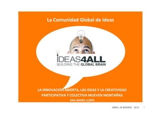 La Comunidad Global de ideas




LA INNOVACIÓN ABIERTA, LAS IDEAS Y LA CREATIVIDAD
  PARTICIPATIVA Y COLECTIVA MUEVEN MONTAÑAS
                 ANA MARÍA LLOPIS

                                        ABRIL 20 MADRID 2010   1
 
