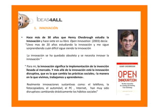 1. INNOVACIÓN

•    Hace más de 30 años que Henry Chesbrough estudia la
     Innovación y hace siete en su libro Open Inno...