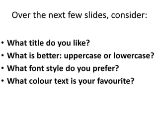 Over the next few slides, consider:
• What title do you like?
• What is better: uppercase or lowercase?
• What font style do you prefer?
• What colour text is your favourite?
 