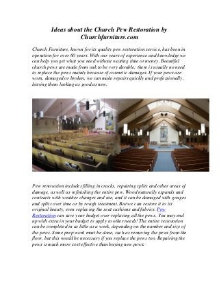 Ideas about the Church Pew Restoration by
Churchfurniture.com
Church Furniture, known for its quality pew restoration service, has been in
operation for over 60 years. With our years of experience and knowledge we
can help you get what you need without wasting time or money. Beautiful
church pews are made from oak to be very durable; there is usually no need
to replace the pews mainly because of cosmetic damages. If your pews are
worn, damaged or broken, we can make repairs quickly and professionally,
leaving them looking as good as new.
Pew renovation includes filling in cracks, repairing splits and other areas of
damage, as well as refinishing the entire pew. Wood naturally expands and
contracts with weather changes and use, and it can be damaged with gouges
and splits over time or by rough treatment. But we can restore it to its
original beauty, even replacing the seat cushions and fabrics. Pew
Restoration can save your budget over replacing all the pews. You may end
up with extra in your budget to apply to other needs! The entire restoration
can be completed in as little as a week, depending on the number and size of
the pews. Some prep work must be done, such as removing the pews from the
floor, but this would be necessary if you replace the pews too. Repairing the
pews is much more cost effective than buying new pews.
 