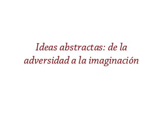 Ideas abstractas: de la
adversidad a la imaginación
 