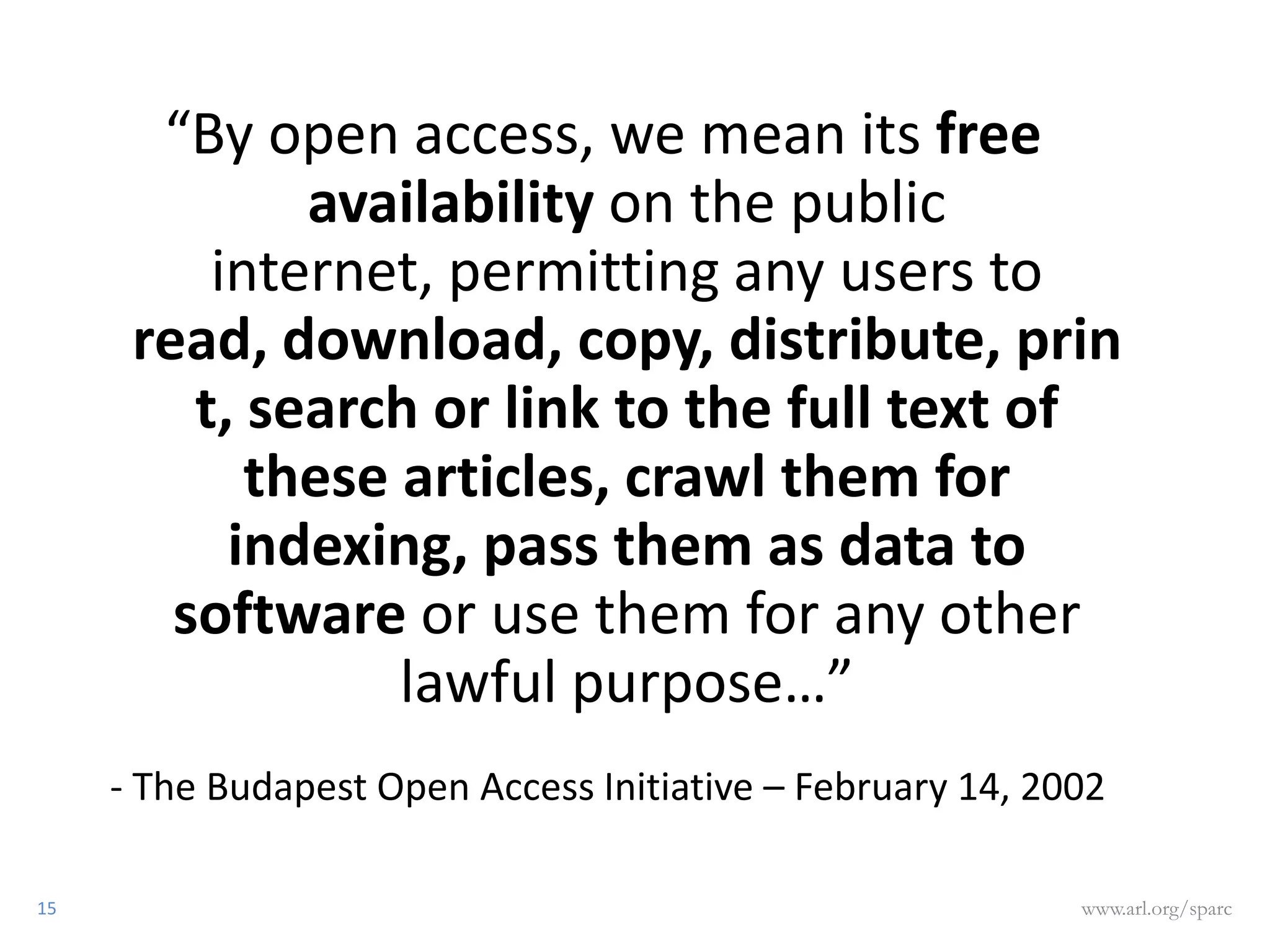 “By open access, we mean its free
              availability on the public
          internet, permitting any users to
      read, download, copy, distribute, prin
         t, search or link to the full text of
            these articles, crawl them for
           indexing, pass them as data to
        software or use them for any other
                  lawful purpose…”
     - The Budapest Open Access Initiative – February 14, 2002

15                                                          www.arl.org/sparc
 