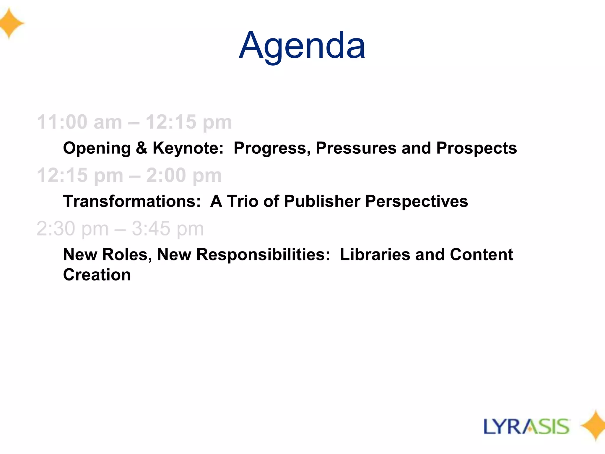 Agenda
11:00 am – 12:15 pm
  Opening & Keynote: Progress, Pressures and Prospects
12:15 pm – 2:00 pm
  Transformations: A Trio of Publisher Perspectives
2:30 pm – 3:45 pm
  New Roles, New Responsibilities: Libraries and Content
  Creation
 