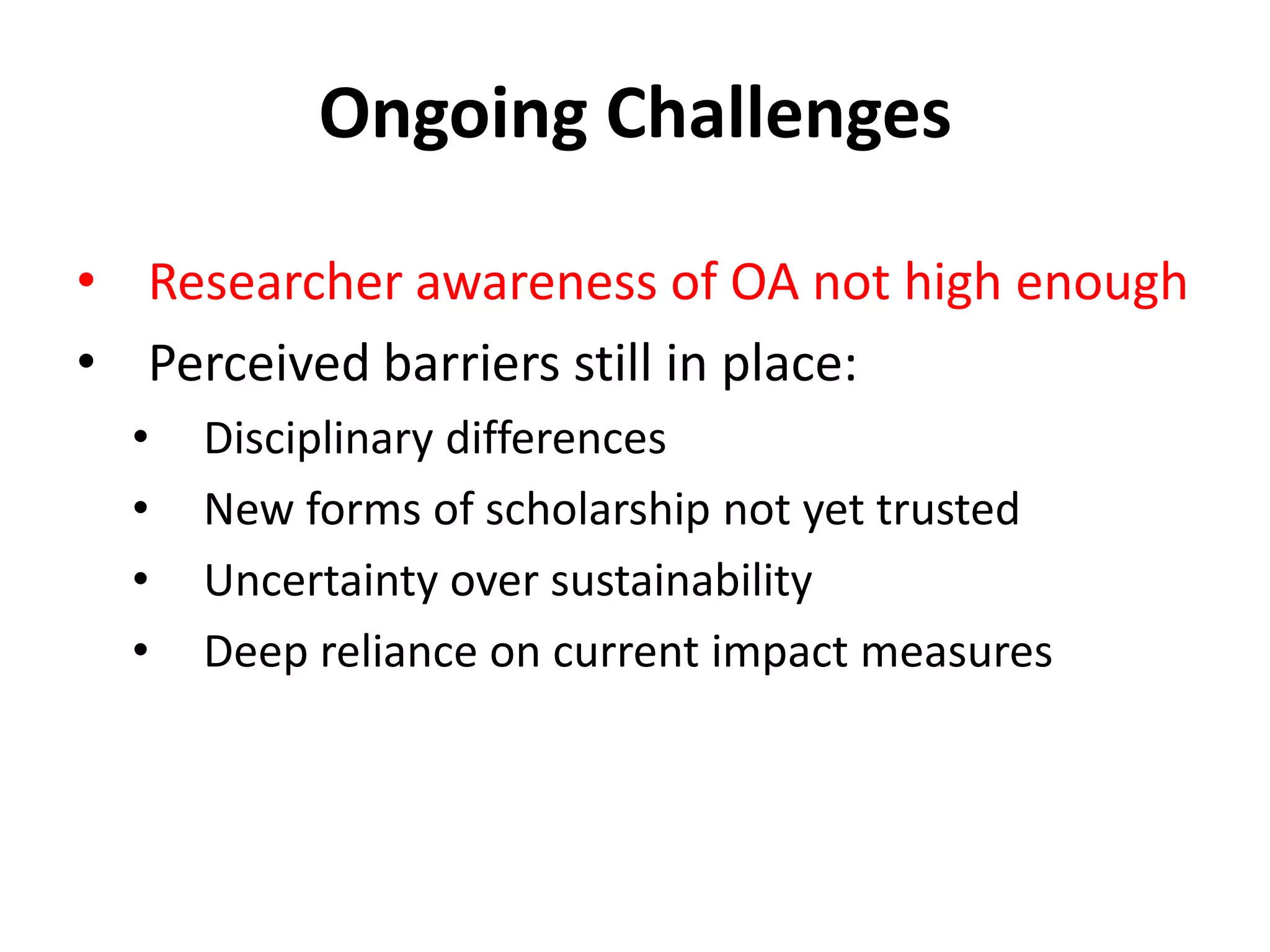 Ongoing Challenges

• Researcher awareness of OA not high enough
• Perceived barriers still in place:
  •   Disciplinary differences
  •   New forms of scholarship not yet trusted
  •   Uncertainty over sustainability
  •   Deep reliance on current impact measures
 