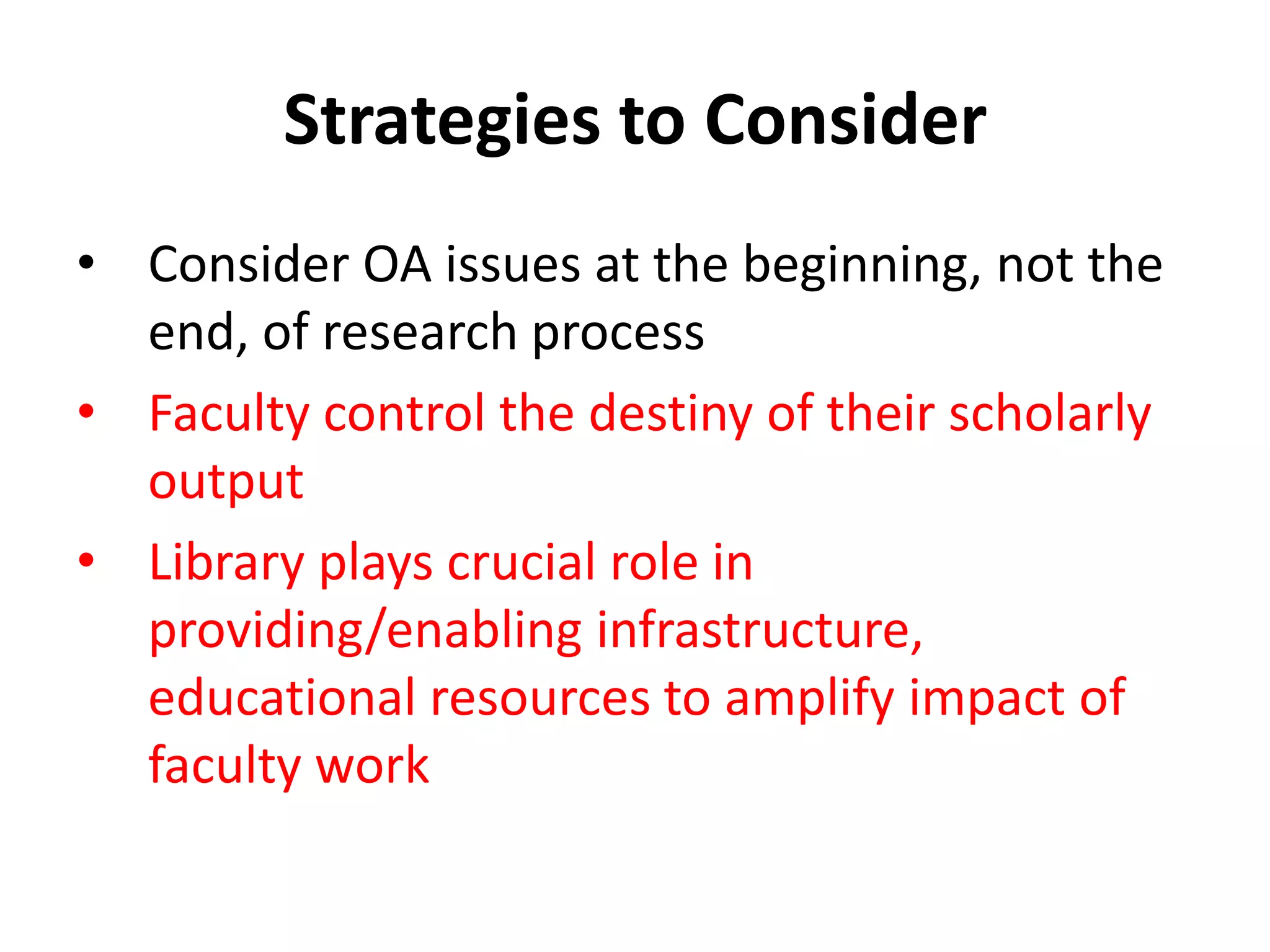 Strategies to Consider
• Consider OA issues at the beginning, not the
  end, of research process
• Faculty control the destiny of their scholarly
  output
• Library plays crucial role in
  providing/enabling infrastructure,
  educational resources to amplify impact of
  faculty work
 