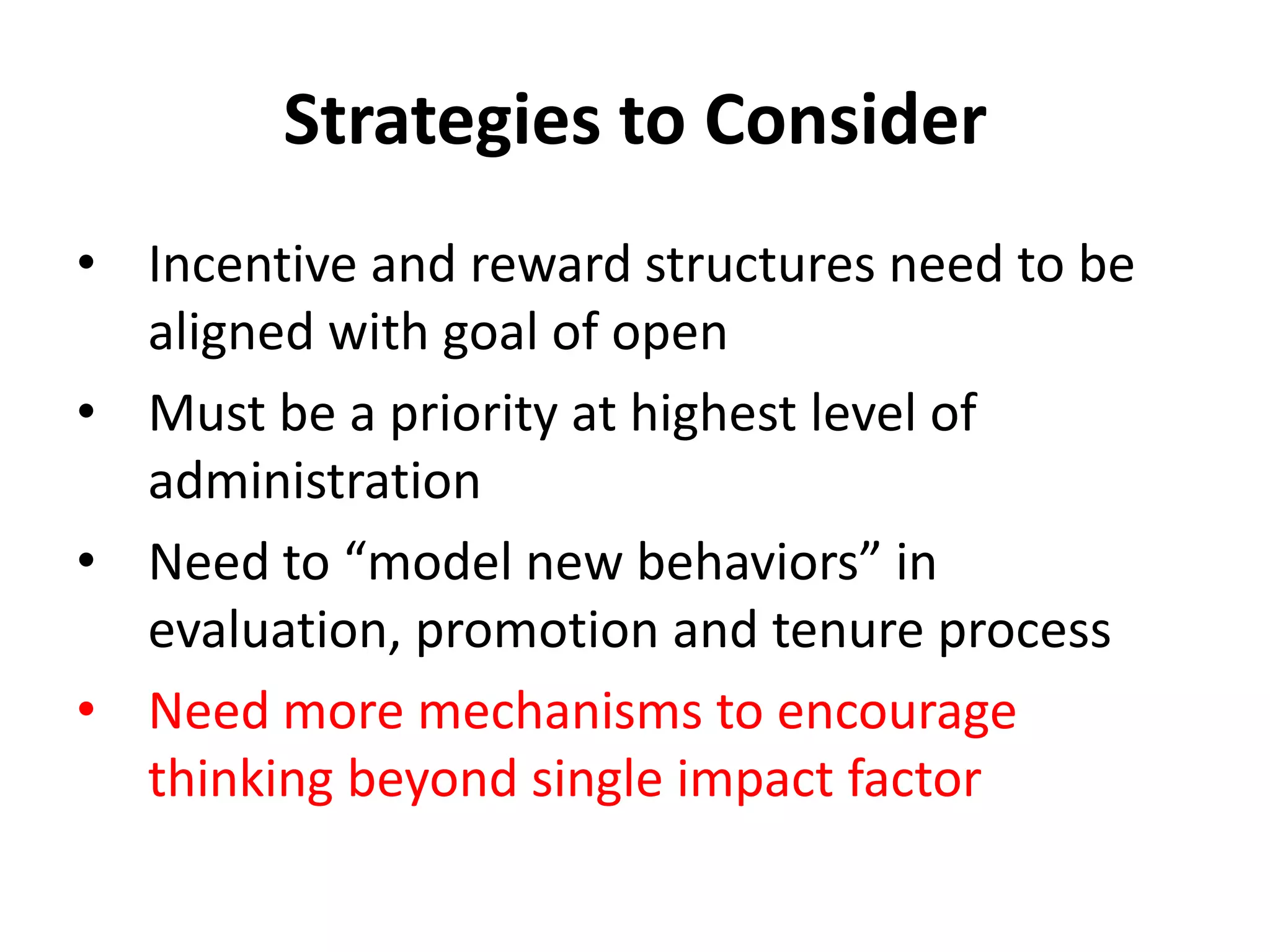 Strategies to Consider
• Incentive and reward structures need to be
  aligned with goal of open
• Must be a priority at highest level of
  administration
• Need to “model new behaviors” in
  evaluation, promotion and tenure process
• Need more mechanisms to encourage
  thinking beyond single impact factor
 