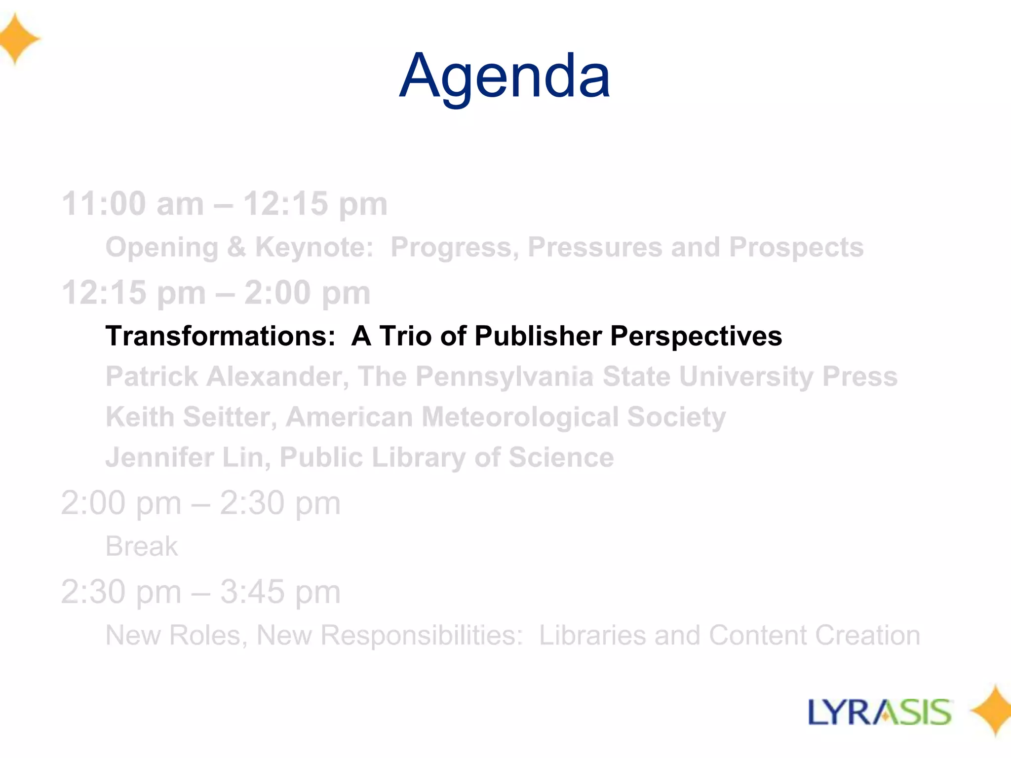Agenda
11:00 am – 12:15 pm
  Opening & Keynote: Progress, Pressures and Prospects
12:15 pm – 2:00 pm
  Transformations: A Trio of Publisher Perspectives
  Patrick Alexander, The Pennsylvania State University Press
  Keith Seitter, American Meteorological Society
  Jennifer Lin, Public Library of Science
2:00 pm – 2:30 pm
  Break
2:30 pm – 3:45 pm
  New Roles, New Responsibilities: Libraries and Content Creation
 