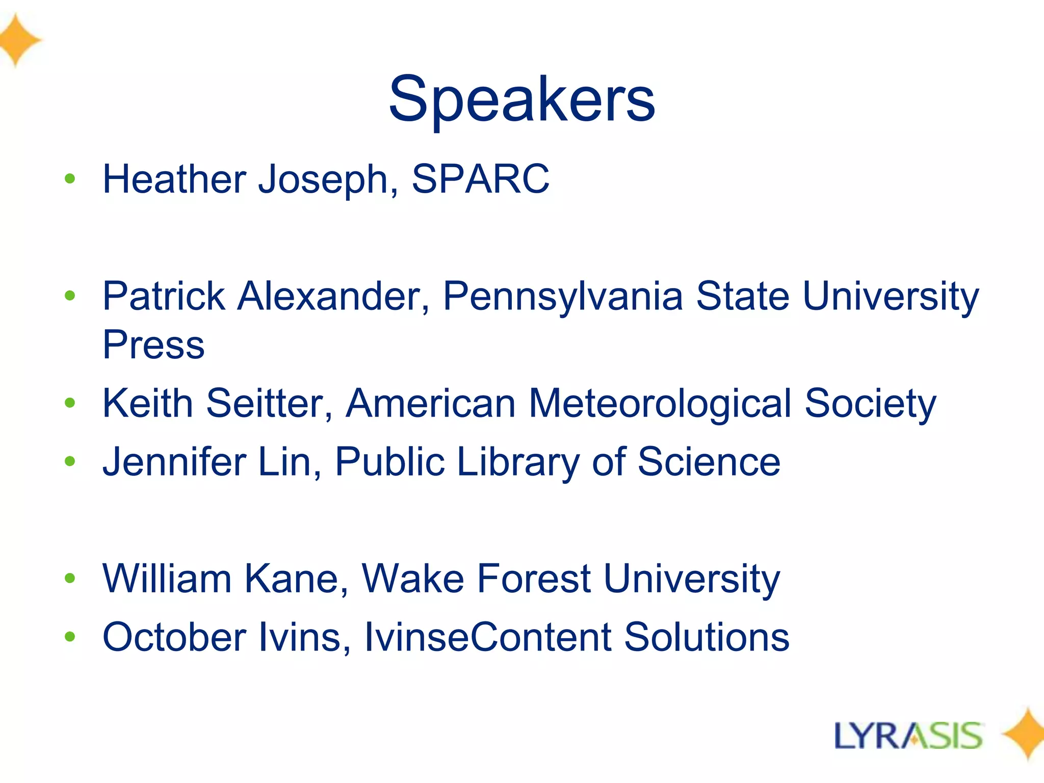Speakers
• Heather Joseph, SPARC

• Patrick Alexander, Pennsylvania State University
  Press
• Keith Seitter, American Meteorological Society
• Jennifer Lin, Public Library of Science

• William Kane, Wake Forest University
• October Ivins, IvinseContent Solutions
 