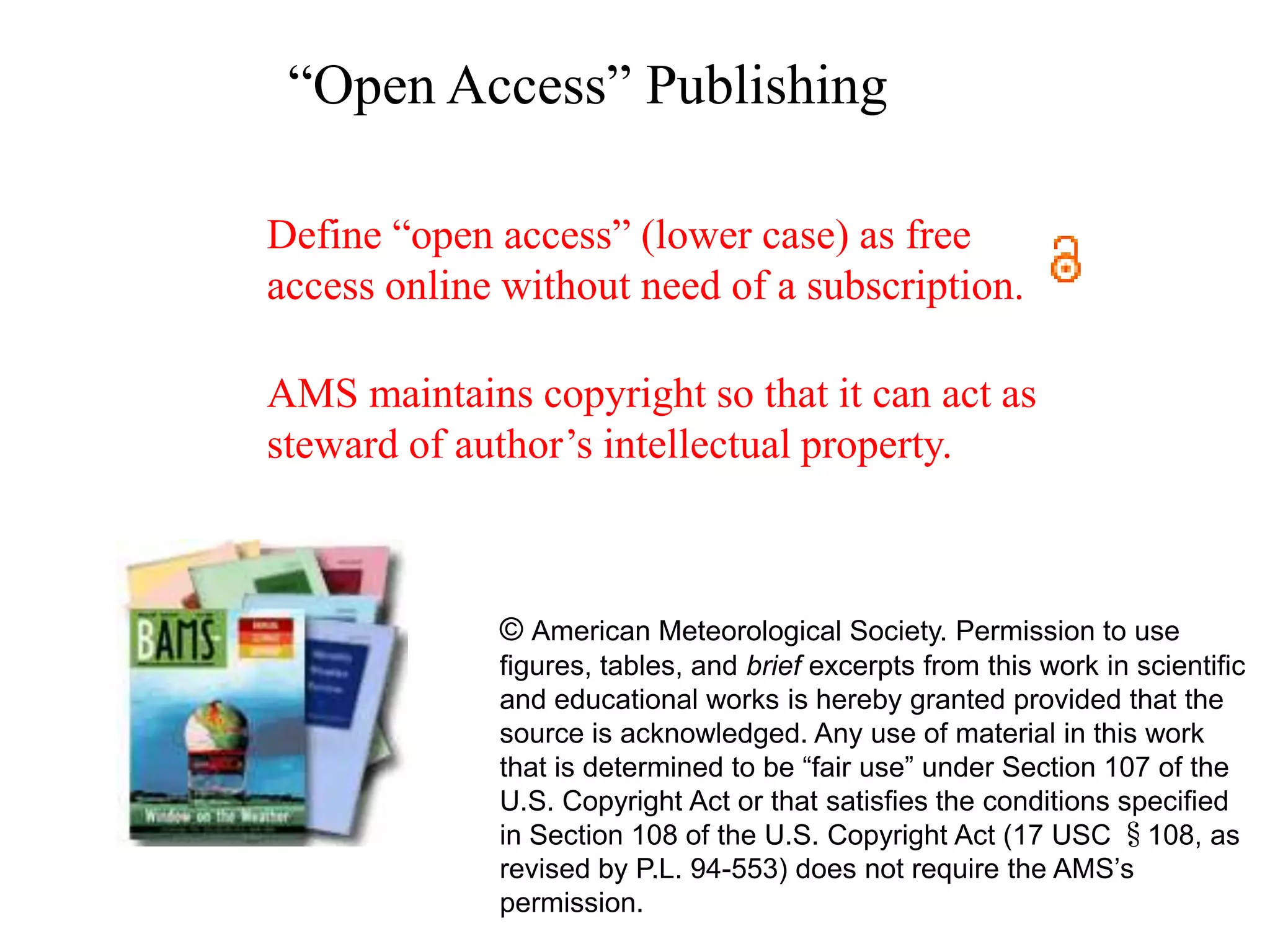 “Open Access” Publishing

Define “open access” (lower case) as free
access online without need of a subscription.

AMS maintains copyright so that it can act as
steward of author’s intellectual property.



             © American Meteorological Society. Permission to use
             figures, tables, and brief excerpts from this work in scientific
             and educational works is hereby granted provided that the
             source is acknowledged. Any use of material in this work
             that is determined to be “fair use” under Section 107 of the
             U.S. Copyright Act or that satisfies the conditions specified
             in Section 108 of the U.S. Copyright Act (17 USC §108, as
             revised by P.L. 94-553) does not require the AMS’s
             permission.
 