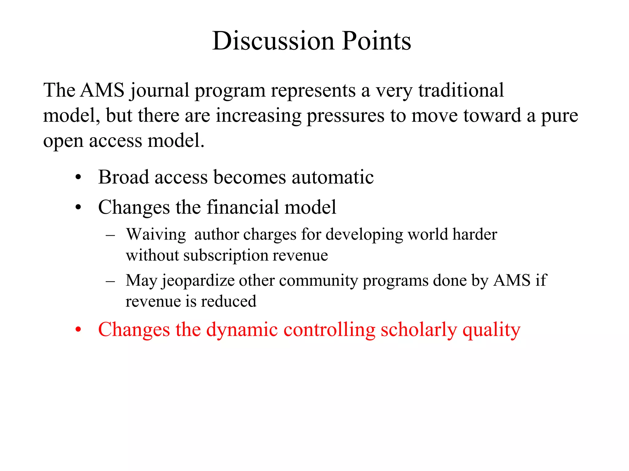 Discussion Points
The AMS journal program represents a very traditional
model, but there are increasing pressures to move toward a pure
open access model.
   • Broad access becomes automatic
   • Changes the financial model
       – Waiving author charges for developing world harder
         without subscription revenue
       – May jeopardize other community programs done by AMS if
         revenue is reduced
   • Changes the dynamic controlling scholarly quality
 