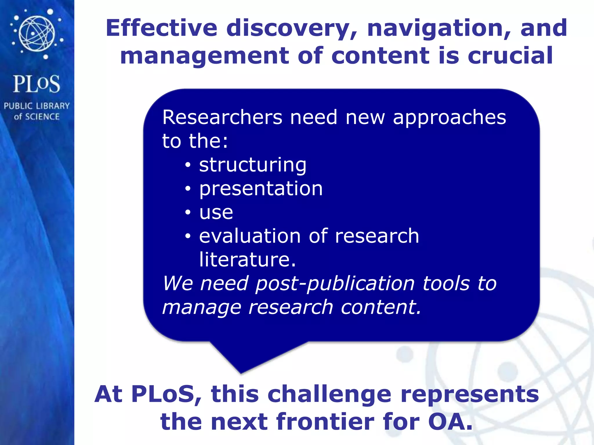 Effective discovery, navigation, and
 management of content is crucial

     Researchers need new approaches
     to the:
       • structuring
       • presentation
       • use
       • evaluation of research
         literature.
     We need post-publication tools to
     manage research content.



At PLoS, this challenge represents
     the next frontier for OA.
 
