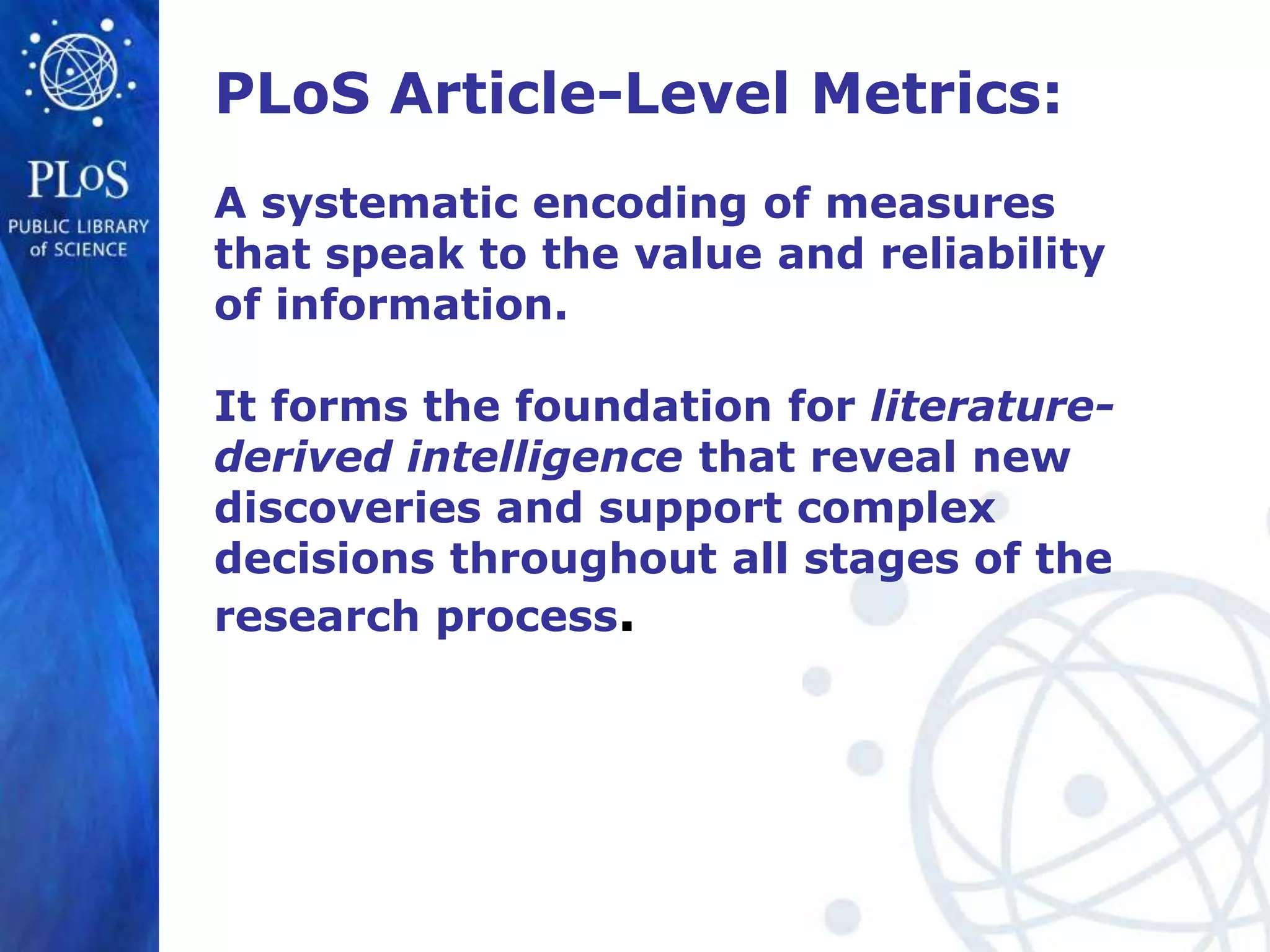 PLoS Article-Level Metrics:
A systematic encoding of measures
that speak to the value and reliability
of information.

It forms the foundation for literature-
derived intelligence that reveal new
discoveries and support complex
decisions throughout all stages of the
research process.
 