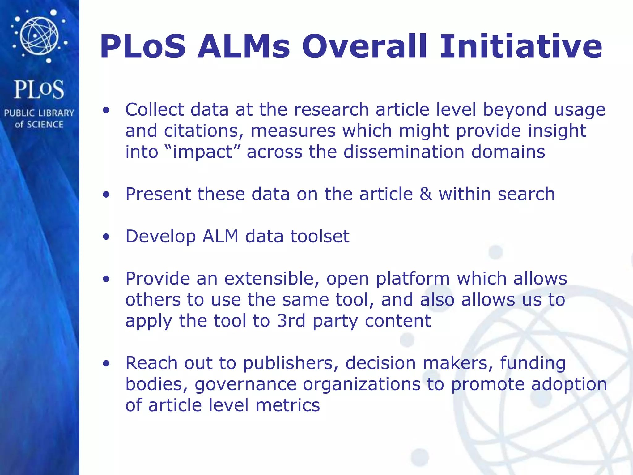 PLoS ALMs Overall Initiative
• Collect data at the research article level beyond usage
  and citations, measures which might provide insight
  into “impact” across the dissemination domains

• Present these data on the article & within search

• Develop ALM data toolset

• Provide an extensible, open platform which allows
  others to use the same tool, and also allows us to
  apply the tool to 3rd party content

• Reach out to publishers, decision makers, funding
  bodies, governance organizations to promote adoption
  of article level metrics
 