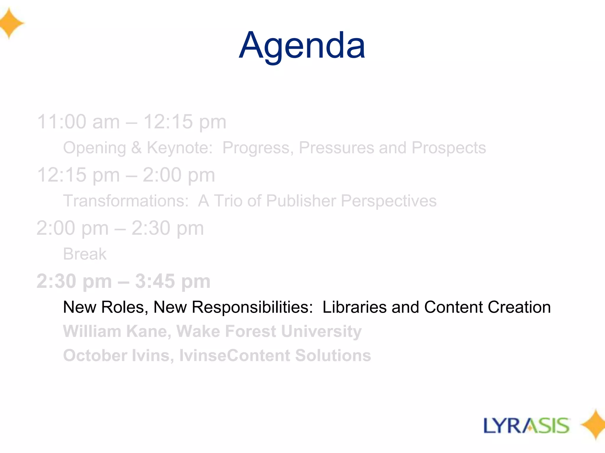 Agenda
11:00 am – 12:15 pm
  Opening & Keynote: Progress, Pressures and Prospects
12:15 pm – 2:00 pm
  Transformations: A Trio of Publisher Perspectives
2:00 pm – 2:30 pm
  Break
2:30 pm – 3:45 pm
  New Roles, New Responsibilities: Libraries and Content Creation
  William Kane, Wake Forest University
  October Ivins, IvinseContent Solutions
 